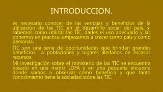 INTRODUCCION.
es necesario conocer de las ventajas y beneficios de la
utilización de las TIC en el desarrollo social del país. si
sabemos como utilizar las TIC, darles el uso adecuado y las
ponemos en practica, empezamos a crecer como país y como
personas.
TIC son una serie de oportunidades que brindan grandes
beneficios a poblaciones y lugares aledaños de escasos
recursos.
Mi investigación sobre el ministerio de las TIC se encuentra
basado en una matriz LOFA y en una pequeña encuesta
donde vamos a observar como beneficia y que tanto
conocimiento tiene la sociedad sobre las TIC.
 