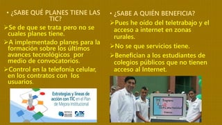 • ¿SABE QUÉ PLANES TIENE LAS
TIC?
Se de que se trata pero no se
cuales planes tiene.
A implementado planes para la
formación sobre los últimos
avances tecnológicos por
medio de convocatorios.
Control en la telefonía celular,
en los contratos con los
usuarios.
• ¿SABE A QUIÉN BENEFICIA?
Pues he oído del teletrabajo y el
acceso a internet en zonas
rurales.
No se que servicios tiene.
Benefician a los estudiantes de
colegios públicos que no tienen
acceso al Internet.
 