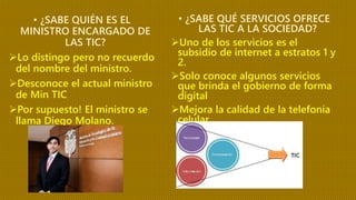 • ¿SABE QUIÉN ES EL
MINISTRO ENCARGADO DE
LAS TIC?
Lo distingo pero no recuerdo
del nombre del ministro.
Desconoce el actual ministro
de Min TIC
Por supuesto! El ministro se
llama Diego Molano.
• ¿SABE QUÉ SERVICIOS OFRECE
LAS TIC A LA SOCIEDAD?
Uno de los servicios es el
subsidio de internet a estratos 1 y
2.
Solo conoce algunos servicios
que brinda el gobierno de forma
digital
Mejora la calidad de la telefonía
celular.
 