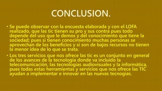 CONCLUSION.
• Se puede observar con la encuesta elaborada y con el LOFA
realizado, que las tic tienen su pro y sus contra pues todo
depende del uso que le demos y del conocimiento que tiene la
sociedad; pues si tienen conocimiento muchas personas se
aprovechan de los beneficios y si son de bajos recursos no tienen
la menor idea de lo que se trata.
• Los tres servicios que nos ofrece las tic es un conjunto en general
de los avances de la tecnología donde va incluido la
telecomunicación, las tecnologías audiovisuales y la informática,
pues todas estas herramientas y servicios que nos ofrece las TIC
ayudan a implementar e innovar en las nuevas tecnogias.
 