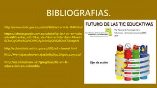 http://www.mintic.gov.co/portal/604/w3-article-1840.html
BIBLIOGRAFIAS.
https://scholar.google.com.co/scholar?q=las+tic+en+colo
mbia&hl=es&as_sdt=0&as_vis=1&oi=scholart&sa=X&ved=
0CBoQgQMwAGoVChMI2IyAz5eGyQIVQdQmCh3ntgAN
http://ventajasydesventajasdelastics.bligoo.com.co/
http://colombiatic.mintic.gov.co/602/w3-channel.html
http://es.slideshare.net/gregitaas/tic-en-la-
educacion-en-colombia
 