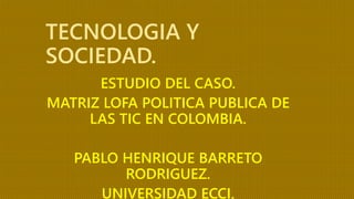 TECNOLOGIA Y
SOCIEDAD.
ESTUDIO DEL CASO.
MATRIZ LOFA POLITICA PUBLICA DE
LAS TIC EN COLOMBIA.
PABLO HENRIQUE BARRETO
RODRIGUEZ.
UNIVERSIDAD ECCI.
 