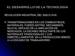 EL DESARROLLO DE LA TECNOLOGÍAEL DESARROLLO DE LA TECNOLOGÍA
REVOLUCIÓN INDUSTRIAL DEL SIGLO XVIIIREVOLUCIÓN INDUSTRIAL DEL SIGLO XVIII
 TRANSFORMACIONES EN LOS COMBUSTIBLES,TRANSFORMACIONES EN LOS COMBUSTIBLES,
MATERIALES, FUERZA MOTRIZ, MECANISMOS.MATERIALES, FUERZA MOTRIZ, MECANISMOS.
BAJO EL IMPULSO DE LA AMPLIACIÓN DEBAJO EL IMPULSO DE LA AMPLIACIÓN DE
MERCADOS, LA ESCASEZ RESULTANTE DE LOSMERCADOS, LA ESCASEZ RESULTANTE DE LOS
MATERIALES TRADICIONALES Y LOSMATERIALES TRADICIONALES Y LOS
EMBOTELLAMIENTOS EN LA PRODUCCIÓN DEBIDOEMBOTELLAMIENTOS EN LA PRODUCCIÓN DEBIDO
A LA ESCASEZ DE TRABAJADORESA LA ESCASEZ DE TRABAJADORES
 