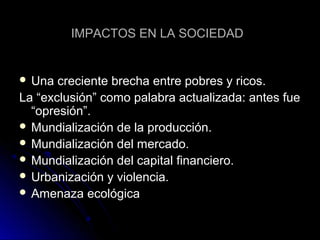 IMPACTOS EN LA SOCIEDADIMPACTOS EN LA SOCIEDAD
 Una creciente brecha entre pobres y ricos.Una creciente brecha entre pobres y ricos.
La “exclusión” como palabra actualizada: antes fueLa “exclusión” como palabra actualizada: antes fue
“opresión”.“opresión”.
 Mundialización de la producción.Mundialización de la producción.
 Mundialización del mercado.Mundialización del mercado.
 Mundialización del capital financiero.Mundialización del capital financiero.
 Urbanización y violencia.Urbanización y violencia.
 Amenaza ecológicaAmenaza ecológica
 