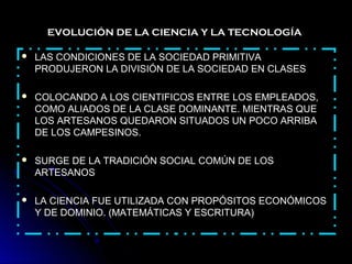  LAS CONDICIONES DE LA SOCIEDAD PRIMITIVALAS CONDICIONES DE LA SOCIEDAD PRIMITIVA
PRODUJERON LA DIVISIÓN DE LA SOCIEDAD EN CLASESPRODUJERON LA DIVISIÓN DE LA SOCIEDAD EN CLASES
 COLOCANDO A LOS CIENTIFICOS ENTRE LOS EMPLEADOS,COLOCANDO A LOS CIENTIFICOS ENTRE LOS EMPLEADOS,
COMO ALIADOS DE LA CLASE DOMINANTE. MIENTRAS QUECOMO ALIADOS DE LA CLASE DOMINANTE. MIENTRAS QUE
LOS ARTESANOS QUEDARON SITUADOS UN POCO ARRIBALOS ARTESANOS QUEDARON SITUADOS UN POCO ARRIBA
DE LOS CAMPESINOS.DE LOS CAMPESINOS.
 SURGE DE LA TRADICIÓN SOCIAL COMÚN DE LOSSURGE DE LA TRADICIÓN SOCIAL COMÚN DE LOS
ARTESANOSARTESANOS
 LA CIENCIA FUE UTILIZADA CON PROPÓSITOS ECONÓMICOSLA CIENCIA FUE UTILIZADA CON PROPÓSITOS ECONÓMICOS
Y DE DOMINIO. (MATEMÁTICAS Y ESCRITURA)Y DE DOMINIO. (MATEMÁTICAS Y ESCRITURA)
EVOLUCIÓN DE LA CIENCIA Y LA TECNOLOGÍA
 