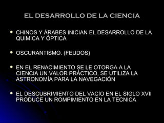 EL DESARROLLO DE LA CIENCIAEL DESARROLLO DE LA CIENCIA
 CHINOS Y ÁRABES INICIAN EL DESARROLLO DE LACHINOS Y ÁRABES INICIAN EL DESARROLLO DE LA
QUIMICA Y ÓPTICAQUIMICA Y ÓPTICA
 OSCURANTISMO. (FEUDOS)OSCURANTISMO. (FEUDOS)
 EN EL RENACIMIENTO SE LE OTORGA A LAEN EL RENACIMIENTO SE LE OTORGA A LA
CIENCIA UN VALOR PRÁCTICO, SE UTILIZA LACIENCIA UN VALOR PRÁCTICO, SE UTILIZA LA
ASTRONOMÍA PARA LA NAVEGACIÓNASTRONOMÍA PARA LA NAVEGACIÓN
 EL DESCUBRIMIENTO DEL VACÍO EN EL SIGLO XVIIEL DESCUBRIMIENTO DEL VACÍO EN EL SIGLO XVII
PRODUCE UN ROMPIMIENTO EN LA TECNICAPRODUCE UN ROMPIMIENTO EN LA TECNICA
 