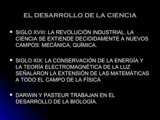 EL DESARROLLO DE LA CIENCIAEL DESARROLLO DE LA CIENCIA
 SIGLO XVIII: LA REVOLUCIÓN INDUSTRIAL, LASIGLO XVIII: LA REVOLUCIÓN INDUSTRIAL, LA
CIENCIA SE EXTIENDE DECIDIDAMENTE A NUEVOSCIENCIA SE EXTIENDE DECIDIDAMENTE A NUEVOS
CAMPOS: MECÁNICA, QUÍMICA.CAMPOS: MECÁNICA, QUÍMICA.
 SIGLO XIX: LA CONSERVACIÓN DE LA ENERGÍA YSIGLO XIX: LA CONSERVACIÓN DE LA ENERGÍA Y
LA TEORÍA ELECTROMAGNÉTICA DE LA LUZLA TEORÍA ELECTROMAGNÉTICA DE LA LUZ
SEÑALARON LA EXTENSIÓN DE LAS MATEMÁTICASSEÑALARON LA EXTENSIÓN DE LAS MATEMÁTICAS
A TODO EL CAMPO DE LA FÍSICAA TODO EL CAMPO DE LA FÍSICA
 DARWIN Y PASTEUR TRABAJAN EN ELDARWIN Y PASTEUR TRABAJAN EN EL
DESARROLLO DE LA BIOLOGÍA.DESARROLLO DE LA BIOLOGÍA.
 