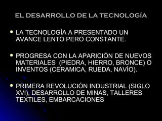 EL DESARROLLO DE LA TECNOLOGÍAEL DESARROLLO DE LA TECNOLOGÍA
 LA TECNOLOGÍA A PRESENTADO UNLA TECNOLOGÍA A PRESENTADO UN
AVANCE LENTO PERO CONSTANTE.AVANCE LENTO PERO CONSTANTE.
 PROGRESA CON LA APARICIÓN DE NUEVOSPROGRESA CON LA APARICIÓN DE NUEVOS
MATERIALES (PIEDRA, HIERRO, BRONCE) OMATERIALES (PIEDRA, HIERRO, BRONCE) O
INVENTOS (CERAMICA, RUEDA, NAVÍO).INVENTOS (CERAMICA, RUEDA, NAVÍO).
 PRIMERA REVOLUCIÓN INDUSTRIAL (SIGLOPRIMERA REVOLUCIÓN INDUSTRIAL (SIGLO
XVI), DESARROLLO DE MINAS, TALLERESXVI), DESARROLLO DE MINAS, TALLERES
TEXTILES, EMBARCACIONESTEXTILES, EMBARCACIONES
 