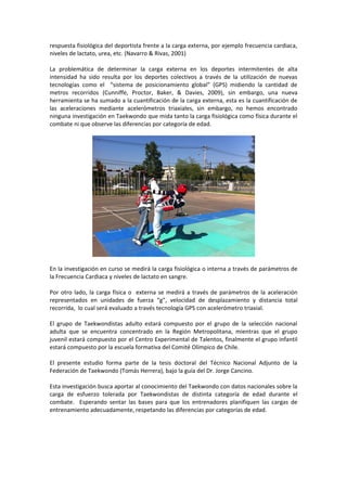 respuesta fisiológica del deportista frente a la carga externa, por ejemplo frecuencia cardiaca,
niveles de lactato, urea, etc. (Navarro & Rivas, 2001)

La problemática de determinar la carga externa en los deportes intermitentes de alta
intensidad ha sido resulta por los deportes colectivos a través de la utilización de nuevas
tecnologías como el “sistema de posicionamiento global” (GPS) midiendo la cantidad de
metros recorridos (Cunniffe, Proctor, Baker, & Davies, 2009), sin embargo, una nueva
herramienta se ha sumado a la cuantificación de la carga externa, esta es la cuantificación de
las aceleraciones mediante acelerómetros triaxiales, sin embargo, no hemos encontrado
ninguna investigación en Taekwondo que mida tanto la carga fisiológica como física durante el
combate ni que observe las diferencias por categoría de edad.




En la investigación en curso se medirá la carga fisiológica o interna a través de parámetros de
la Frecuencia Cardiaca y niveles de lactato en sangre.

Por otro lado, la carga física o externa se medirá a través de parámetros de la aceleración
representados en unidades de fuerza “g”, velocidad de desplazamiento y distancia total
recorrida, lo cual será evaluado a través tecnología GPS con acelerómetro triaxial.

El grupo de Taekwondistas adulto estará compuesto por el grupo de la selección nacional
adulta que se encuentra concentrado en la Región Metropolitana, mientras que el grupo
juvenil estará compuesto por el Centro Experimental de Talentos, finalmente el grupo infantil
estará compuesto por la escuela formativa del Comité Olímpico de Chile.

El presente estudio forma parte de la tesis doctoral del Técnico Nacional Adjunto de la
Federación de Taekwondo (Tomás Herrera), bajo la guía del Dr. Jorge Cancino.

Esta investigación busca aportar al conocimiento del Taekwondo con datos nacionales sobre la
carga de esfuerzo tolerada por Taekwondistas de distinta categoría de edad durante el
combate. Esperando sentar las bases para que los entrenadores planifiquen las cargas de
entrenamiento adecuadamente, respetando las diferencias por categorías de edad.
 