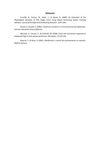 Referencias

        Cunniffe, B., Proctor, W., Baker, J., & Davies, B. (2009). An Evaluation of the
Physiological Demands of Elite Rugby Union Using Global Positioning System Tracking
Software. Journal of Strength and Conditioning Research , 1195-1203.

        Gomez, P., & Gato, P. (2003). Tendencias actuales en el entrenamiento del taekwondo.
Lecturas: Educación Física y Deportes .

      Marcovic, G., Vucetic, V., & Cardinale, M. (2008). Heart rate and lactate responses to
taekwondo figth in elite women performers. Biol.Sports , 25:135-146.

       Navarro, F., & Rivas, A. (2001). Planificación y control del entrenamiento en natación.
Madrid: Gymnos.
 