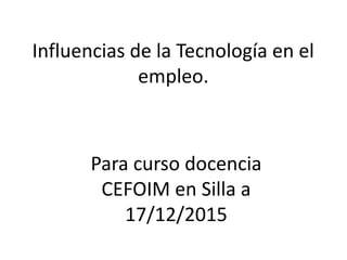 Influencias de la Tecnología en el
empleo.
Para curso docencia
CEFOIM en Silla a
17/12/2015
 