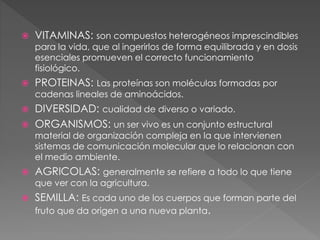  VITAMINAS: son compuestos heterogéneos imprescindibles
para la vida, que al ingerirlos de forma equilibrada y en dosis
esenciales promueven el correcto funcionamiento
fisiológico.
 PROTEINAS: Las proteínas son moléculas formadas por
cadenas lineales de aminoácidos.
 DIVERSIDAD: cualidad de diverso o variado.
 ORGANISMOS: un ser vivo es un conjunto estructural
material de organización compleja en la que intervienen
sistemas de comunicación molecular que lo relacionan con
el medio ambiente.
 AGRICOLAS: generalmente se refiere a todo lo que tiene
que ver con la agricultura.
 SEMILLA: Es cada uno de los cuerpos que forman parte del
fruto que da origen a una nueva planta.
 