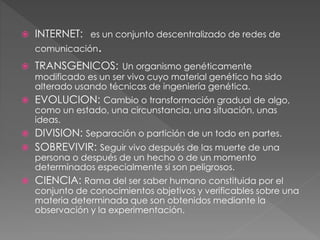  INTERNET: es un conjunto descentralizado de redes de
comunicación.
 TRANSGENICOS: Un organismo genéticamente
modificado es un ser vivo cuyo material genético ha sido
alterado usando técnicas de ingeniería genética.
 EVOLUCION: Cambio o transformación gradual de algo,
como un estado, una circunstancia, una situación, unas
ideas.
 DIVISION: Separación o partición de un todo en partes.
 SOBREVIVIR: Seguir vivo después de las muerte de una
persona o después de un hecho o de un momento
determinados especialmente si son peligrosos.
 CIENCIA: Rama del ser saber humano constituida por el
conjunto de conocimientos objetivos y verificables sobre una
materia determinada que son obtenidos mediante la
observación y la experimentación.
 