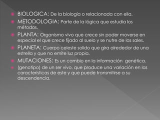  BIOLOGICA: De la biología o relacionada con ella.
 METODOLOGIA: Parte de la lógica que estudia los
métodos.
 PLANTA: Organismo vivo que crece sin poder moverse en
especial el que crece fijado al suelo y se nutre de las sales.
 PLANETA: Cuerpo celeste solido que gira alrededor de una
estrella y que no emite luz propia.
 MUTACIONES: Es un cambio en la información genética.
 (genotipo) de un ser vivo, que produce una variación en las
características de este y que puede transmitirse a su
descendencia.
 