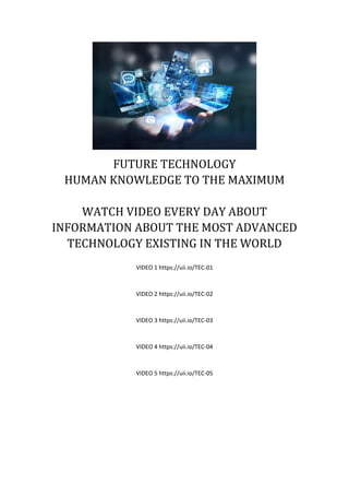 FUTURE TECHNOLOGY
HUMAN KNOWLEDGE TO THE MAXIMUM
WATCH VIDEO EVERY DAY ABOUT
INFORMATION ABOUT THE MOST ADVANCED
TECHNOLOGY EXISTING IN THE WORLD
VIDEO 1 https://uii.io/TEC-01
VIDEO 2 https://uii.io/TEC-02
VIDEO 3 https://uii.io/TEC-03
VIDEO 4 https://uii.io/TEC-04
VIDEO 5 https://uii.io/TEC-05
 