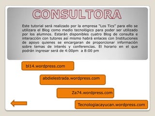 CONSULTORA Este tutorial será realizado por la empresa “Los Tics” para ello se utilizara el Blog como medio tecnológico para poder ser utilizado por los alumnos. Estarán disponibles cuatro Blog de consulta e interacción con tutores así mismo habrá enlaces con Instituciones de apoyo quienes se encargaran de proporcionar información sobre temas de interés y conferencias. El horario en el que podrán ingresar será de 4:00pm  a 8:00 pm bl14.wordpress.com abdielestrada.wordpress.com Za74.wordpress.com Tecnologiacayucan.wordpress.com 