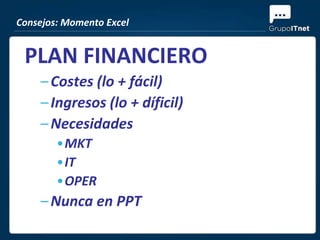 Consejos: Momento Excel


 PLAN FINANCIERO
    – Costes (lo + fácil)
    – Ingresos (lo + díficil)
    – Necesidades
        •MKT
        •IT
        •OPER
    – Nunca en PPT
 