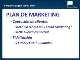Consejos: Seguir con el Excel


 PLAN DE MARKETING
     – Captación de clientes
         •B2C: ¿SEO? ¿SEM? ¿Email Marketing?
         •B2B: Fuerza comercial
     – Fidelización
         •¿CRM? ¿Cual? ¿Cuando?
 