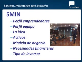 Consejos. Presentación ante inversores


 5MIN
     – Perfil emprendedores
     – Perfil equipo
     – La idea
     – Activos
     – Modelo de negocio
     – Necesidades financieras
     – Tipo de inversor
 
