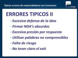 Tipicos errores de emprendedores con inversores


 ERRORES TIPICOS II
     – Excesiva defensa de la idea
     – Firmar NDA’s absurdos
     – Excesiva presión por respuesta
     – Utilizar palabras no comprensibles
     – Falta de riesgo
     – No tener claro el exit
 