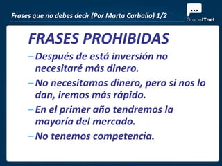 Frases que no debes decir (Por Marta Carballo) 1/2


     FRASES PROHIBIDAS
     – Después de está inversión no
       necesitaré más dinero.
     – No necesitamos dinero, pero si nos lo
       dan, iremos más rápido.
     – En el primer año tendremos la
       mayoría del mercado.
     – No tenemos competencia.
 