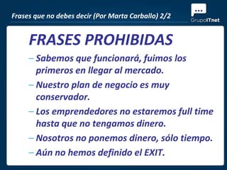 Frases que no debes decir (Por Marta Carballo) 2/2


     FRASES PROHIBIDAS
     – Sabemos que funcionará, fuimos los
       primeros en llegar al mercado.
     – Nuestro plan de negocio es muy
       conservador.
     – Los emprendedores no estaremos full time
       hasta que no tengamos dinero.
     – Nosotros no ponemos dinero, sólo tiempo.
     – Aún no hemos definido el EXIT.
 