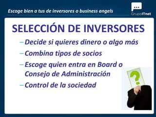 Escoge bien a tus de inversores o business angels


 SELECCIÓN DE INVERSORES
     – Decide si quieres dinero o algo más
     – Combina tipos de socios
     – Escoge quien entra en Board o
       Consejo de Administración
     – Control de la sociedad
 
