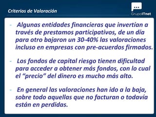 Criterios de Valoración

- Algunas entidades financieras que invertían a
  través de prestamos participativos, de un día
  para otro bajaron un 30-40% las valoraciones
  incluso en empresas con pre-acuerdos firmados.
- Los fondos de capital riesgo tienen dificultad
  para acceder a obtener más fondos, con lo cual
  el “precio” del dinero es mucho más alto.
- En general las valoraciones han ido a la baja,
  sobre todo aquellas que no facturan o todavía
  están en perdidas.
 