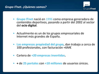 Grupo ITnet. ¿Quienes somos?


     • Grupo ITnet nació en 1996 como empresa generadora de
       contenidos deportivos, pasando a partir del 2002 al sector
       del ocio digital.

     • Actualmente es un de los grupos empresariales de
       Internet más grandes de España.

     • Las empresas propiedad del grupo, dan trabajo a cerca de
       100 profesionales, con facturación +6M€

     • Cartera de +20 empresas invertidas.

     • + de 25 portales con +10 millones de usuarios únicos.
 