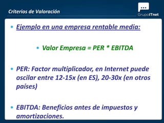 Criterios de Valoración

• Ejemplo en una empresa rentable media:

            • Valor Empresa = PER * EBITDA

• PER: Factor multiplicador, en Internet puede
  oscilar entre 12-15x (en ES), 20-30x (en otros
  países)

• EBITDA: Beneficios antes de impuestos y
  amortizaciones.
 