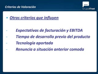 Criterios de Valoración


• Otros criterios que influyen

-       Expectativas de facturación y EBITDA
-       Tiempo de desarrollo previo del producto
-       Tecnología aportada
-       Renuncia a situación anterior comoda
 