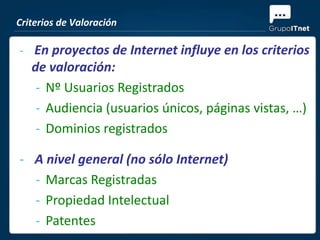 Criterios de Valoración

- En proyectos de Internet influye en los criterios
   de valoración:
    - Nº Usuarios Registrados
    - Audiencia (usuarios únicos, páginas vistas, …)
    - Dominios registrados

- A nivel general (no sólo Internet)
  - Marcas Registradas
  - Propiedad Intelectual
  - Patentes
 