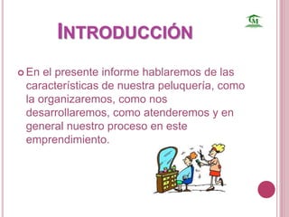 INTRODUCCIÓN 
 En el presente informe hablaremos de las 
características de nuestra peluquería, como 
la organizaremos, como nos 
desarrollaremos, como atenderemos y en 
general nuestro proceso en este 
emprendimiento. 
 