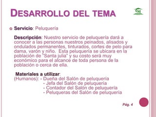 DESARROLLO DEL TEMA 
 Servicio: Peluquería 
Descripción: Nuestro servicio de peluquería dará a 
conocer a las personas nuestros peinados, alisados y 
ondulados permanentes, tinturados, cortes de pelo para 
dama, varón y niño. Esta peluquería se ubicara en la 
población de “Santa julia” y su costo será muy 
económico para el alcance de toda persona de la 
población o cerca de ella. 
Materiales a utilizar: 
(Humanos): - Dueña del Salón de peluquería 
- Jefa del Salón de peluquería 
- Contador del Salón de peluquería 
- Peluqueras del Salón de peluquería 
Pág. 4 
 