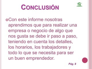 CONCLUSIÓN 
Con este informe nosotras 
aprendimos que para realizar una 
empresa o negocio de algo que 
nos gusta se debe ir paso a paso, 
teniendo en cuenta los detalles, 
los horarios, los trabajadores y 
todo lo que se necesita para ser 
un buen emprendedor. 
Pág. 8 

