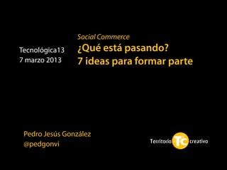 Social Commerce
Tecnológica13   ¿Qué está pasando?
7 marzo 2013    7 ideas para formar parte




 Pedro Jesús González
 @pedgonvi
 
