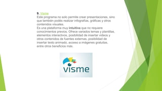 9. Visme
Este programa no solo permite crear presentaciones, sino
que también podés realizar infografías, gráficas y otros
contenidos visuales.
Es una plataforma muy intuitiva que no requiere
conocimientos previos. Ofrece variados temas y plantillas,
elementos interactivos, posibilidad de insertar videos y
otros contenidos de fuentes externas, posibilidad de
insertar texto animado, acceso a imágenes gratuitas,
entre otros beneficios más.
 