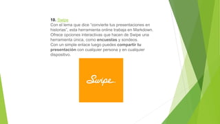 10. Swipe
Con el lema que dice “convierte tus presentaciones en
historias”, esta herramienta online trabaja en Markdown.
Ofrece opciones interactivas que hacen de Swipe una
herramienta única, como encuestas y sondeos.
Con un simple enlace luego puedes compartir tu
presentación con cualquier persona y en cualquier
dispositivo.
 
