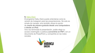 5. Hakiu Deck
El programa Haiku Deck puede entenderse como la
versión de Instagram para las presentaciones. No solo es
simple de manejar, sino también ofrece la opción
de usarlo de manera gratuita desde una computadora
o desde un iPad.
Una vez terminada la presentación, podés elegir su
acceso (restringido o público),convertirla en PDF o en un
documento de PowerPoint y, compartirla en las redes
sociales
 