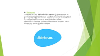 6. Slidebean
Se trata de una herramienta online y gratuita que te
permite agregar contenido y automáticamente adapta el
formato añadido en una atractiva diapositiva;
permitiéndote crear presentaciones con un gran valor
estético y en muy poco tiempo.
 