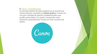 7. Canva - Presentaciones
El principal atributo de este programa es lo sencillo que
resulta utilizarlo y también la calidad gráfica. Cuenta con
una gran cantidad de diseños predeterminados que
puedes personalizar a tu gusto y te permiten crear
atractivas presentaciones incluso sin tener nociones de
diseño.
 