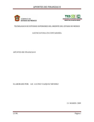 APUNTES DE FINANZAS II
L.V.M. Página i
TECNOLOGICO DE ESTUDIOS SUPERIORES DEL ORIENTE DEL ESTADO DE MEXICO
LICENCIATURA EN CONTADURÍA
APUNTES DE FINANZAS II
ELABORADO POR: LIC. LUCINO VAZQUEZ MENDEZ
13- MARZO. 2009
 