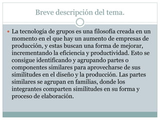 Breve descripción del tema.
 La tecnología de grupos es una filosofía creada en un
momento en el que hay un aumento de empresas de
producción, y estas buscan una forma de mejorar,
incrementando la eficiencia y productividad. Esto se
consigue identificando y agrupando partes o
componentes similares para aprovecharse de sus
similitudes en el diseño y la producción. Las partes
similares se agrupan en familias, donde los
integrantes comparten similitudes en su forma y
proceso de elaboración.
 