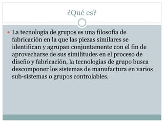 ¿Qué es?
 La tecnología de grupos es una filosofía de
fabricación en la que las piezas similares se
identifican y agrupan conjuntamente con el fin de
aprovecharse de sus similitudes en el proceso de
diseño y fabricación, la tecnologías de grupo busca
descomponer los sistemas de manufactura en varios
sub-sistemas o grupos controlables.
 