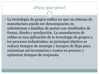 ¿Para que sirve?
 La tecnología de grupos radica en que un sistema de
manufactura puede ser descompuesto en
subsistemas o familias de partes con similitudes de
forma, diseño y producción. La manufactura de
celdas es una aplicación de la tecnología de grupos a
los procesos industriales; su principal objetivo es
reducir tiempos de montaje y tiempos de flujo para
minimizar así inventarios y costos en proceso y
optimizar tiempos de respuesta
 
