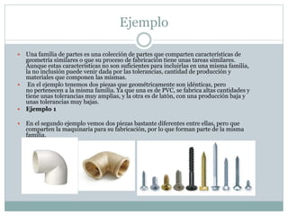 Ejemplo
 Una familia de partes es una colección de partes que comparten características de
geometría similares o que su proceso de fabricación tiene unas tareas similares.
Aunque estas características no son suficientes para incluirlas en una misma familia,
la no inclusión puede venir dada por las tolerancias, cantidad de producción y
materiales que componen las mismas.
 En el ejemplo tenemos dos piezas que geométricamente son idénticas, pero
no pertenecen a la misma familia. Ya que una es de PVC, se fabrica altas cantidades y
tiene unas tolerancias muy amplias, y la otra es de latón, con una producción baja y
unas tolerancias muy bajas.
 Ejemplo 1
 En el segundo ejemplo vemos dos piezas bastante diferentes entre ellas, pero que
comparten la maquinaria para su fabricación, por lo que forman parte de la misma
familia.
 
