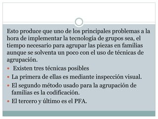 Esto produce que uno de los principales problemas a la
hora de implementar la tecnología de grupos sea, el
tiempo necesario para agrupar las piezas en familias
aunque se solventa un poco con el uso de técnicas de
agrupación.
 Existen tres técnicas posibles
 La primera de ellas es mediante inspección visual.
 El segundo método usado para la agrupación de
familias es la codificación.
 El tercero y último es el PFA.
 