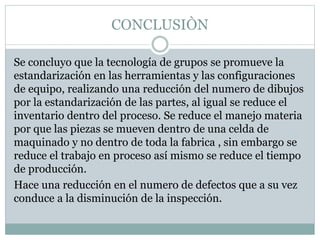CONCLUSIÒN
Se concluyo que la tecnología de grupos se promueve la
estandarización en las herramientas y las configuraciones
de equipo, realizando una reducción del numero de dibujos
por la estandarización de las partes, al igual se reduce el
inventario dentro del proceso. Se reduce el manejo materia
por que las piezas se mueven dentro de una celda de
maquinado y no dentro de toda la fabrica , sin embargo se
reduce el trabajo en proceso así mismo se reduce el tiempo
de producción.
Hace una reducción en el numero de defectos que a su vez
conduce a la disminución de la inspección.
 