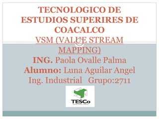 TECNOLOGICO DE
ESTUDIOS SUPERIRES DE
COACALCO
VSM (VALUE STREAM
MAPPING)
ING. Paola Ovalle Palma
Alumno: Luna Aguilar Angel
Ing. Industrial Grupo:2711
 