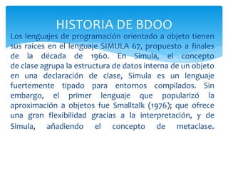 Los lenguajes de programación orientado a objeto tienen
sus raíces en el lenguaje SIMULA 67, propuesto a finales
de la década de 1960. En Simula, el concepto
de clase agrupa la estructura de datos interna de un objeto
en una declaración de clase, Simula es un lenguaje
fuertemente tipado para entornos compilados. Sin
embargo, el primer lenguaje que popularizó la
aproximación a objetos fue Smalltalk (1976); que ofrece
una gran flexibilidad gracias a la interpretación, y de
Simula, añadiendo el concepto de metaclase.
HISTORIA DE BDOO
 
